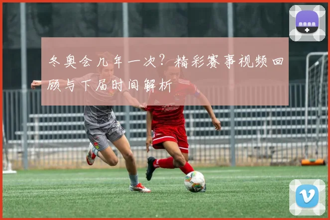 冬奥会几年一次？精彩赛事视频回顾与下届时间解析