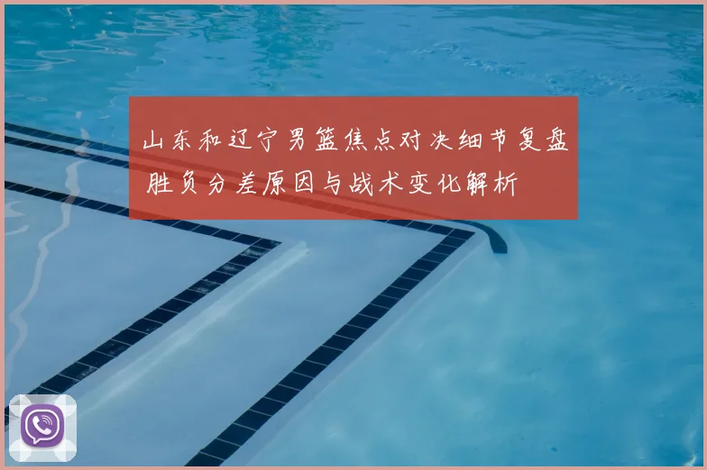 山东和辽宁男篮焦点对决细节复盘 胜负分差原因与战术变化解析