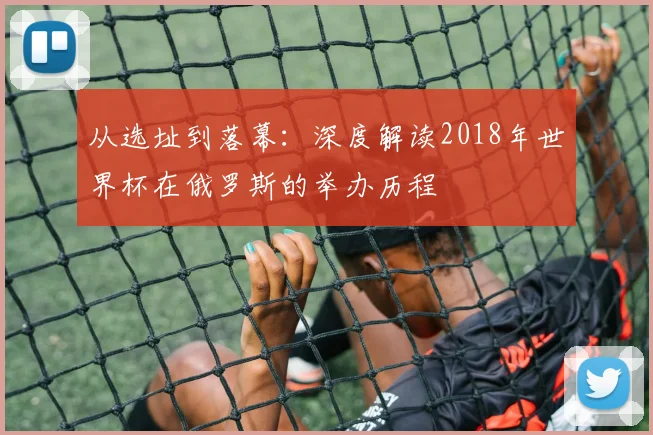 从选址到落幕：深度解读2018年世界杯在俄罗斯的举办历程