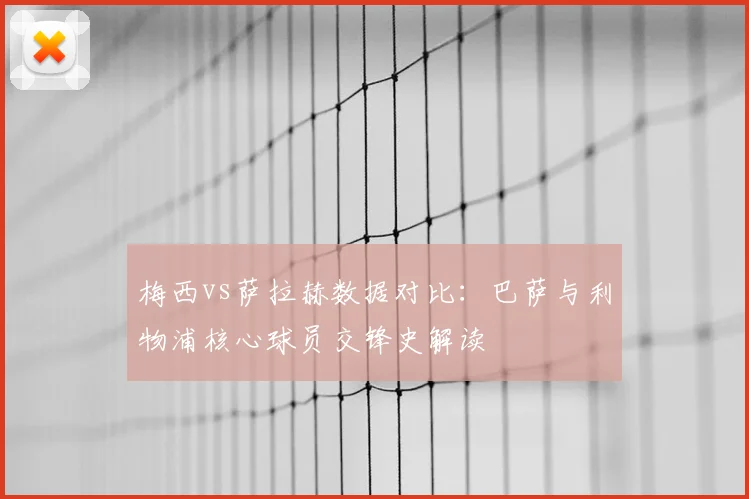 梅西vs萨拉赫数据对比：巴萨与利物浦核心球员交锋史解读
