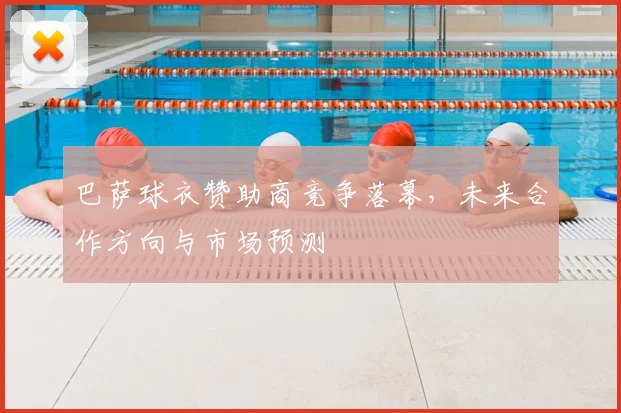 巴萨球衣赞助商竞争落幕，未来合作方向与市场预测