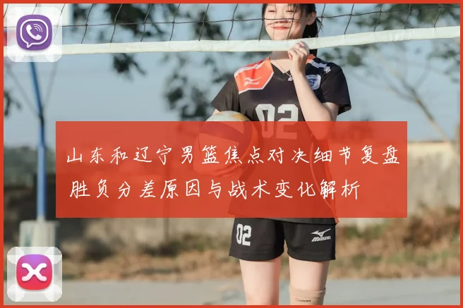 山东和辽宁男篮焦点对决细节复盘 胜负分差原因与战术变化解析