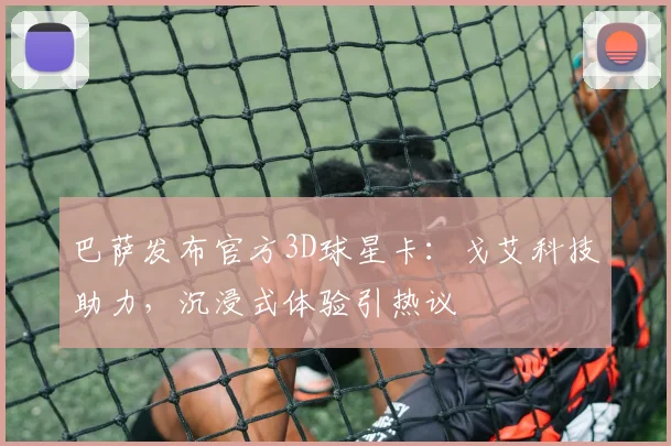 巴萨发布官方3D球星卡：戈艾科技助力，沉浸式体验引热议