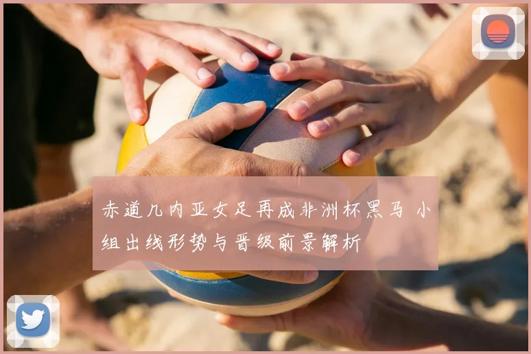 赤道几内亚女足再成非洲杯黑马 小组出线形势与晋级前景解析