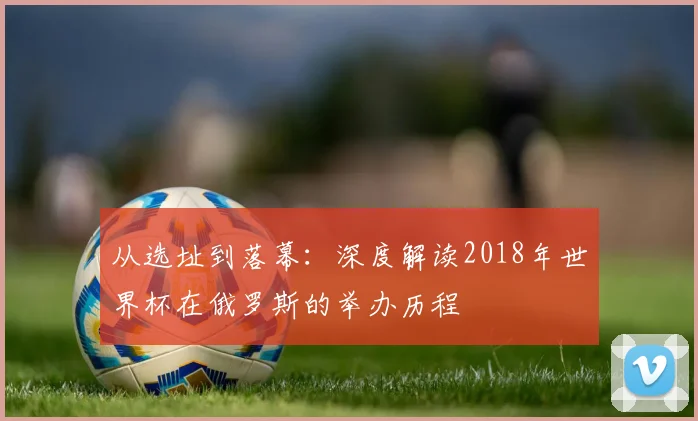 从选址到落幕：深度解读2018年世界杯在俄罗斯的举办历程