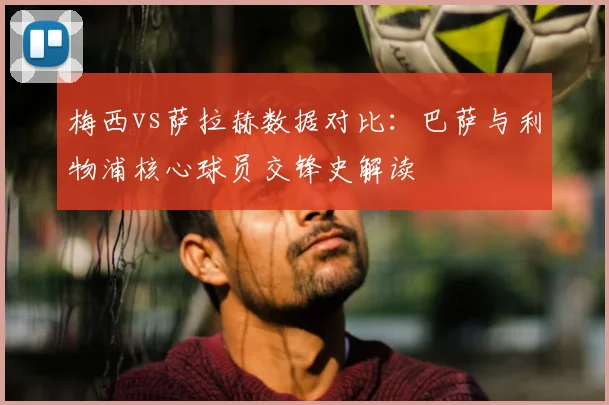 梅西vs萨拉赫数据对比：巴萨与利物浦核心球员交锋史解读